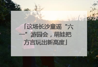 这场长沙童谣“六一”游园会，萌娃把方言玩出新高度