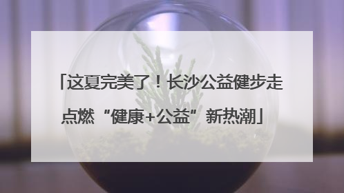 这夏完美了！长沙公益健步走点燃“健康+公益”新热潮