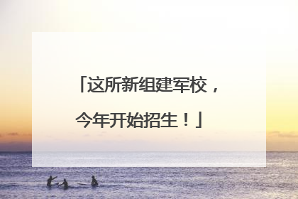 这所新组建军校，今年开始招生！