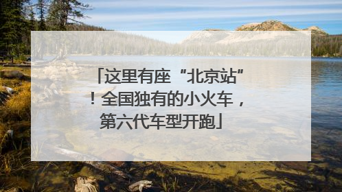 这里有座“北京站”！全国独有的小火车，第六代车型开跑