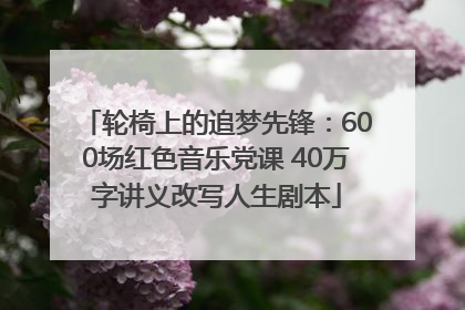 轮椅上的追梦先锋：600场红色音乐党课 40万字讲义改写人生剧本