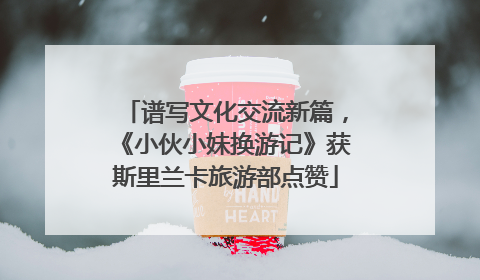 谱写文化交流新篇，《小伙小妹换游记》获斯里兰卡旅游部点赞