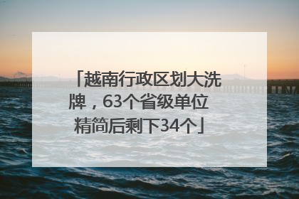 越南行政区划大洗牌，63个省级单位精简后剩下34个