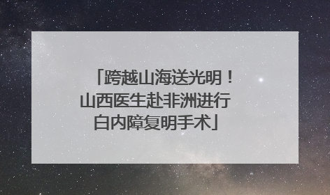 跨越山海送光明！山西医生赴非洲进行白内障复明手术