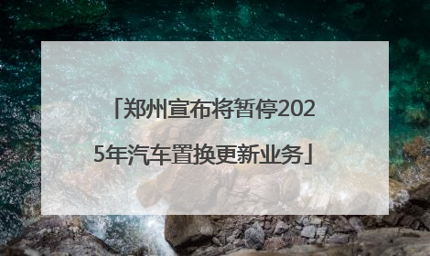 郑州宣布将暂停2025年汽车置换更新业务
