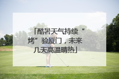 酷暑天气持续“烤”验厦门，未来几天高温晴热