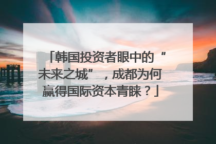 韩国投资者眼中的“未来之城”，成都为何赢得国际资本青睐？