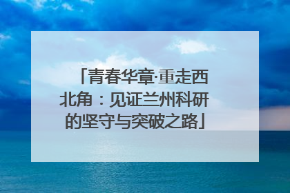 青春华章·重走西北角：见证兰州科研的坚守与突破之路