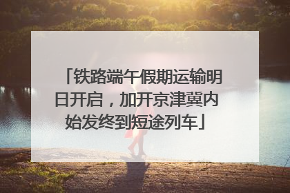 铁路端午假期运输明日开启，加开京津冀内始发终到短途列车