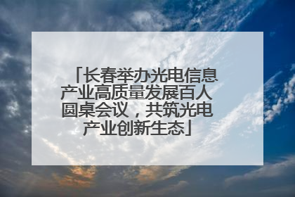 长春举办光电信息产业高质量发展百人圆桌会议，共筑光电产业创新生态