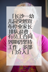 长沙一幼儿园突然宣布停业家长排队退费，有员工合同到期仍坚持工作，多部门介入