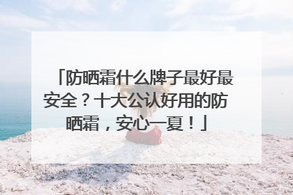 防晒霜什么牌子最好最安全？十大公认好用的防晒霜，安心一夏！