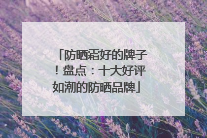 防晒霜好的牌子！盘点：十大好评如潮的防晒品牌