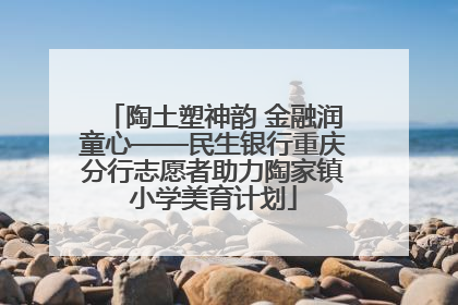 陶土塑神韵 金融润童心——民生银行重庆分行志愿者助力陶家镇小学美育计划