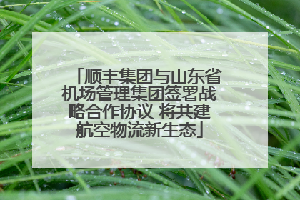 顺丰集团与山东省机场管理集团签署战略合作协议 将共建航空物流新生态