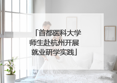 首都医科大学师生赴杭州开展就业研学实践