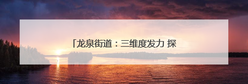 龙泉街道：三维度发力 探索文明“生活化”创新实践