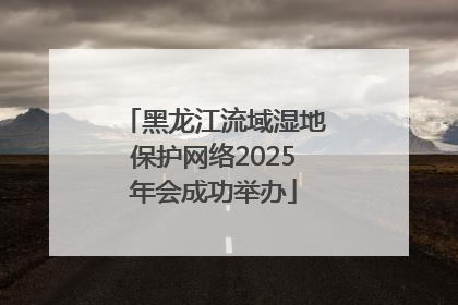 黑龙江流域湿地保护网络2025年会成功举办