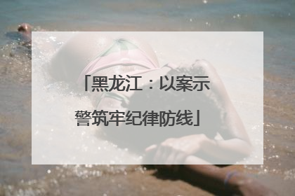 黑龙江：以案示警筑牢纪律防线
