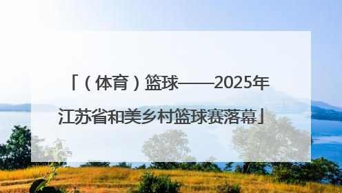 （体育）篮球——2025年江苏省和美乡村篮球赛落幕