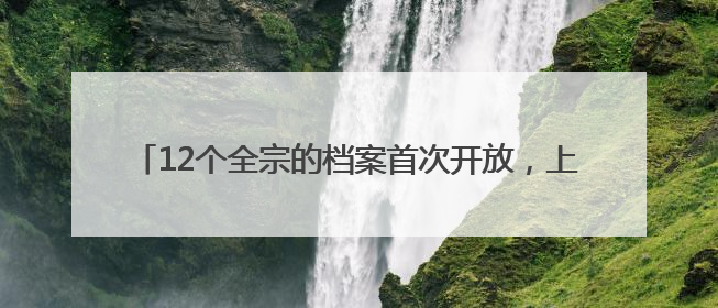 12个全宗的档案首次开放，上海市档案局发布两批开放档案