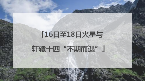 16日至18日火星与轩辕十四“不期而遇”