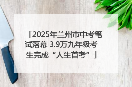 2025年兰州市中考笔试落幕 3.9万九年级考生完成“人生首考”