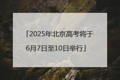 2025年北京高考将于6月7日至10日举行