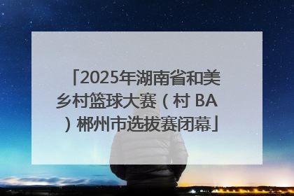 2025年湖南省和美乡村篮球大赛（村 BA）郴州市选拔赛闭幕
