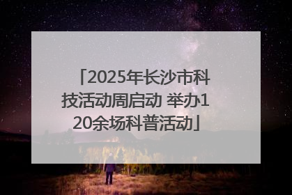 2025年长沙市科技活动周启动 举办120余场科普活动