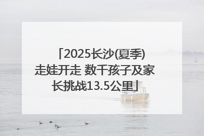2025长沙(夏季)走娃开走 数千孩子及家长挑战13.5公里