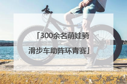 300余名萌娃骑滑步车助阵环青赛