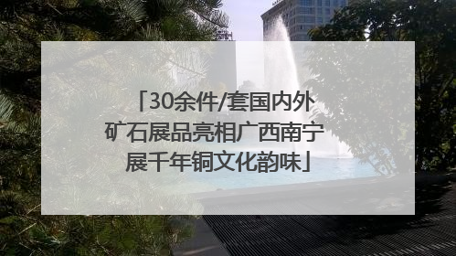 30余件/套国内外矿石展品亮相广西南宁 展千年铜文化韵味
