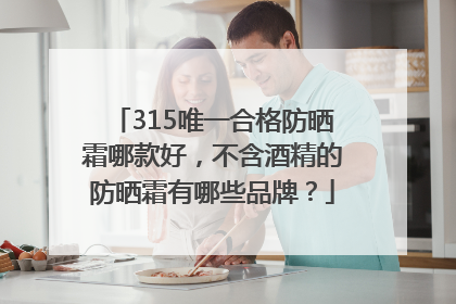 315唯一合格防晒霜哪款好，不含酒精的防晒霜有哪些品牌？