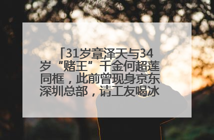 31岁章泽天与34岁“赌王”千金何超莲同框，此前曾现身京东深圳总部，请工友喝冰饮，点了300多杯