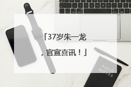 37岁朱一龙，官宣喜讯！